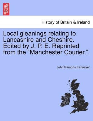 Local gleanings relating to Lancashire and Cheshire. Edited by J. P. E. Reprinted from the "Manchester Courier.". by Earwaker, John Parsons