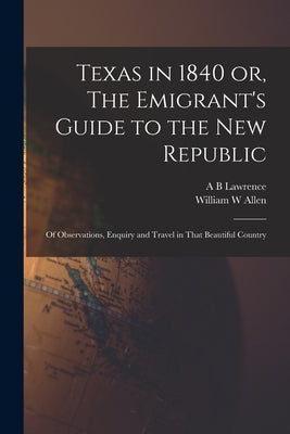Texas in 1840 or, The Emigrant's Guide to the new Republic: Of Observations, Enquiry and Travel in That Beautiful Country by Allen, William W.