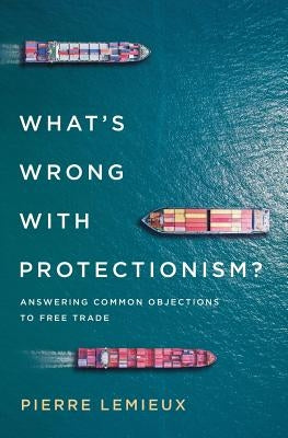 What's Wrong with Protectionism: Answering Common Objections to Free Trade by LeMieux, Pierre