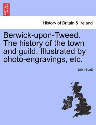Berwick-upon-Tweed. The history of the town and guild. Illustrated by photo-engravings, etc. by Scott, John