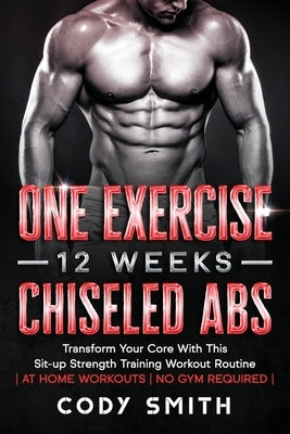 One Exercise, 12 Weeks, Chiseled Abs: Transform Your Core With This Sit-up Strength Training Workout Routine at Home Workouts No Gym Required by Smith, Cody