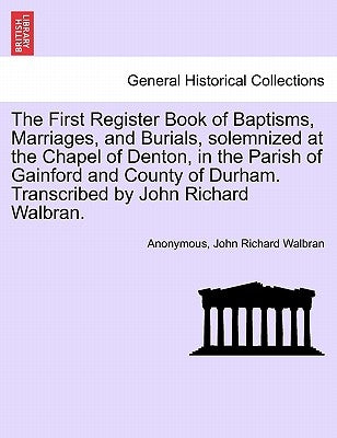 The First Register Book of Baptisms, Marriages, and Burials, Solemnized at the Chapel of Denton, in the Parish of Gainford and County of Durham. Trans by Anonymous