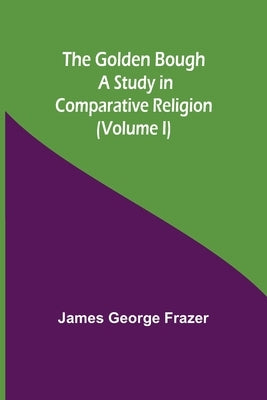The Golden Bough: A Study in Comparative Religion (Volume I) by George Frazer, James