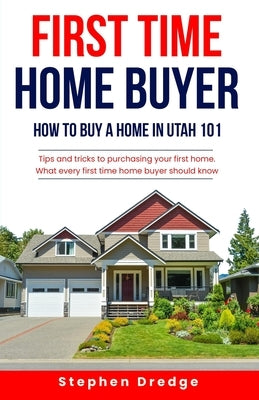 First Time Home Buyer: How to Buy a Home in Utah 101: Tips and Tricks for Purchasing your First Home; What every first time home buyer should know. by Dredge, Stephen