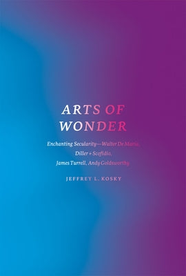Arts of Wonder: Enchanting Secularity - Walter de Maria, Diller + Scofidio, James Turrell, Andy Goldsworthy by Kosky, Jeffrey L.