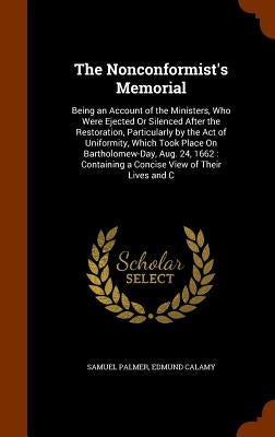 The Nonconformist's Memorial: Being an Account of the Ministers, Who Were Ejected Or Silenced After the Restoration, Particularly by the Act of Unif by Palmer, Samuel