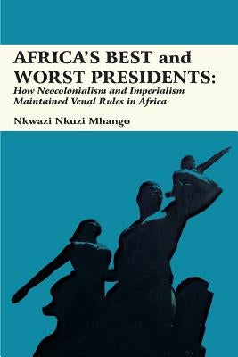 Africa's Best and Worst Presidents: How Neocolonialism and Imperialism Maintained Venal Rules in Africa by Mhango, Nkwazi Nkuzi