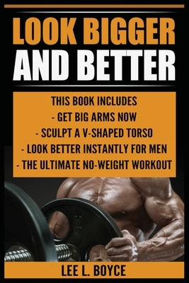 Look Bigger and Better: Get Big Arms Now, Sculpt A V-Shaped Torso, Look Better Instantly For Men, The Ultimate No-Weight Workout by Boyce, Lee L.