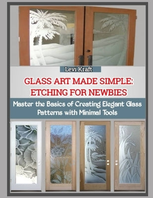 Glass Art Made Simple: ETCHING FOR NEWBIES : Master the Basics of Creating Elegant Glass Patterns with Minimal Tools by Kraft, Levi