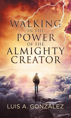 Walking in the Power of the Almighty Creator by Gonzalez, Luis a.