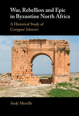War, Rebellion and Epic in Byzantine North Africa: A Historical Study of Corippus' Iohannis by Merrills, Andy