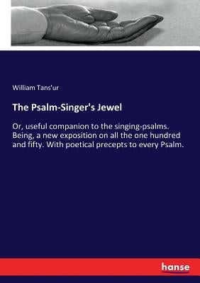 The Psalm-Singer's Jewel: Or, useful companion to the singing-psalms. Being, a new exposition on all the one hundred and fifty. With poetical precepts by Tans'ur, William