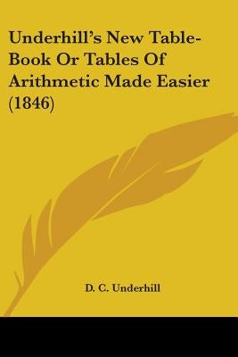 Underhill's New Table-Book Or Tables Of Arithmetic Made Easier (1846) by Underhill, D. C.