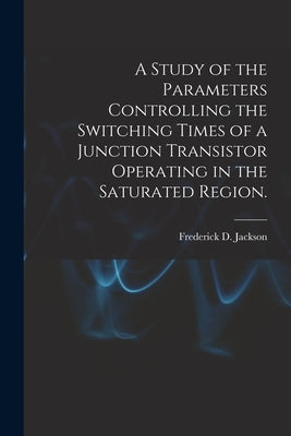 A Study of the Parameters Controlling the Switching Times of a Junction Transistor Operating in the Saturated Region. by Jackson, Frederick D.