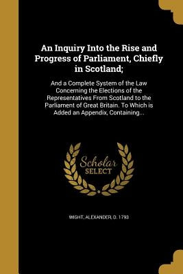 An Inquiry Into the Rise and Progress of Parliament, Chiefly in Scotland;: And a Complete System of the Law Concerning the Elections of the Representa by Wight, Alexander D. 1793