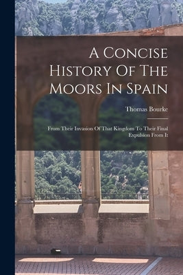 A Concise History Of The Moors In Spain: From Their Invasion Of That Kingdom To Their Final Expulsion From It by Bourke, Thomas