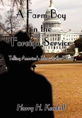 A Farm Boy in the Foreign Service: Telling America's Story to the World by Kendall, Harry H.
