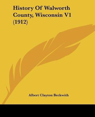History Of Walworth County, Wisconsin V1 (1912) by Beckwith, Albert Clayton