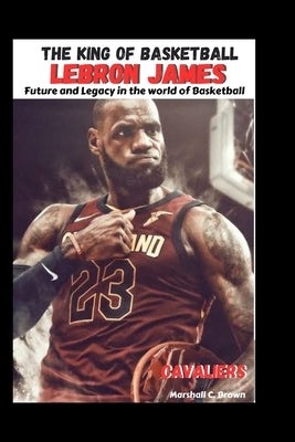The King of Basketball LeBron James: Future and Legacy in the world of Basketball by Brown, Marshall C.