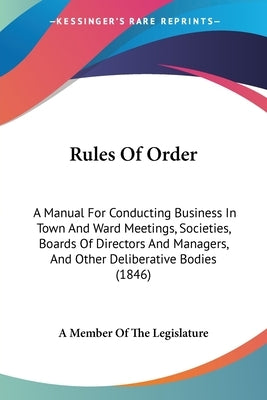 Rules Of Order: A Manual For Conducting Business In Town And Ward Meetings, Societies, Boards Of Directors And Managers, And Other Del by A. Member of the Legislature