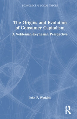 The Origins and Evolution of Consumer Capitalism: A Veblenian-Keynesian Perspective by Watkins, John P.