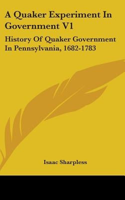 A Quaker Experiment In Government V1: History Of Quaker Government In Pennsylvania, 1682-1783 by Sharpless, Isaac