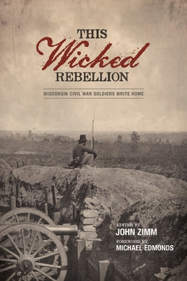 This Wicked Rebellion: Wisconsin Civil War Soldiers Write Home by Zimm, John