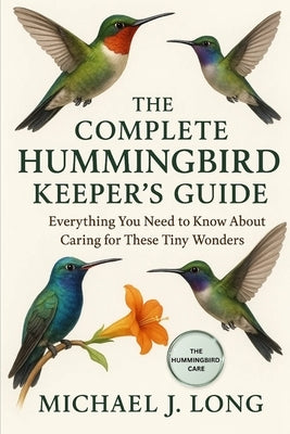 The Complete Hummingbird Keeper's Guide: Everything You Need to Know About Caring for These Tiny Wonders by J. Long, Michael