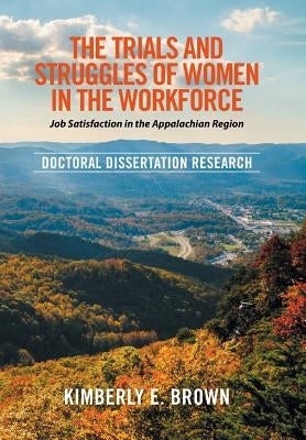 The Trials and Struggles of Women in the Workforce: Job Satisfaction in the Appalachian Region: Doctoral Dissertation Research by Brown, Kimberly E.