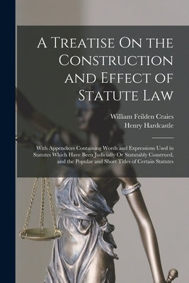 A Treatise On the Construction and Effect of Statute Law: With Appendices Containing Words and Expressions Used in Statutes Which Have Been Judicially by Craies, William Feilden