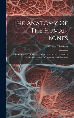 The Anatomy Of The Human Bones: With An Account Of Muscular Motion, And The Circulation Of The Blood: Also Of Digestion And Nutrition by Thomson, George
