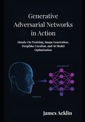 Generative Adversarial Networks in Action: Hands-On Training, Image Generation, Deepfake Creation, and AI Model Optimization by Acklin, James