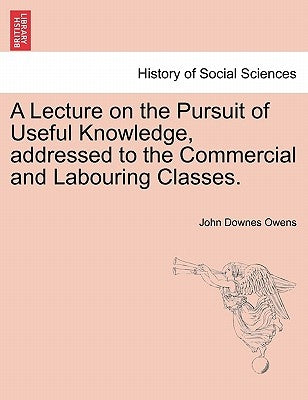 A Lecture on the Pursuit of Useful Knowledge, Addressed to the Commercial and Labouring Classes. by Owens, John Downes