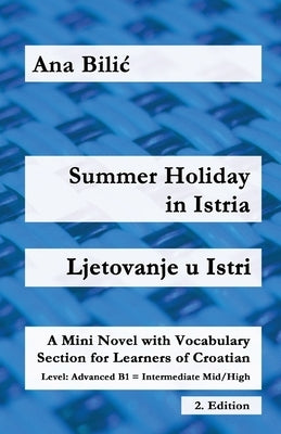 Summer Holiday in Istria / Ljetovanje u Istri: A Mini Novel with Vocabulary Section for Learning Croatian, Advanced B1 = Intermediate Mid/High, 2. Edi by Bilic, Ana