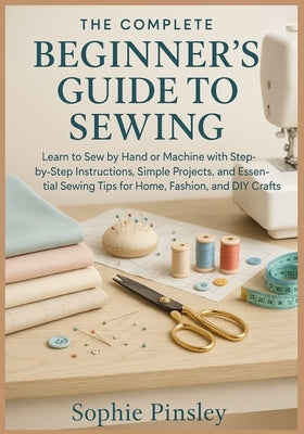 The Complete Beginner's Guide to Sewing: Learn to Sew by Hand or Machine with Step-by-Step Instructions, Simple Projects, and Essential Sewing Tips fo by Pinsley, Sophie