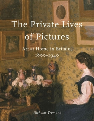 The Private Lives of Pictures: Art at Home in Britain, 1800-1940 by Tromans, Nicholas