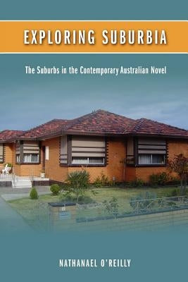 Exploring Suburbia: The Suburbs in the Contemporary Australian Novel by O'Reilly, Nathanael