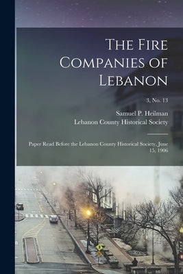 The Fire Companies of Lebanon: Paper Read Before the Lebanon County Historical Society, June 15, 1906; 3, no. 13 by Heilman, Samuel P. 1842-