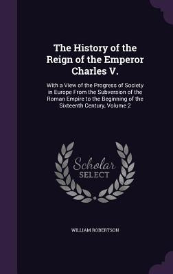 The History of the Reign of the Emperor Charles V.: With a View of the Progress of Society in Europe From the Subversion of the Roman Empire to the Be by Robertson, William