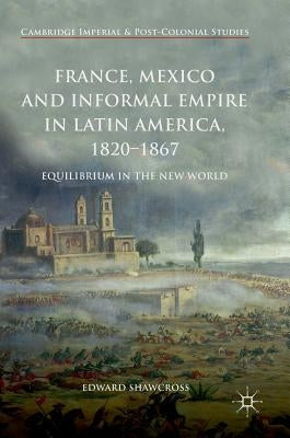 France, Mexico and Informal Empire in Latin America, 1820-1867: Equilibrium in the New World by Shawcross, Edward