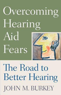 Overcoming Hearing Aid Fears: The Road to Better Hearing by Burkey, John M.
