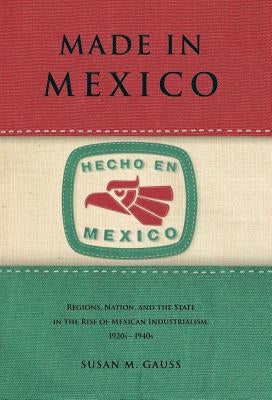 Made in Mexico: Regions, Nation, and the State in the Rise of Mexican Industrialism, 1920s-1940s by Gauss, Susan M.