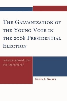 Galvanization of the Young Vote in the 2008 Presidential Election: Lessons Learned from the Phenomenon by Starks, Glenn L.