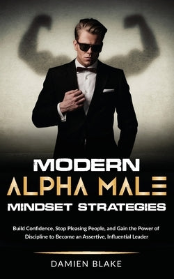 Modern Alpha Male Mindset Strategies: Build Confidence, Stop Pleasing People, and Gain the Power of Discipline to Become an Assertive, Influential Lea by Blake, Damien