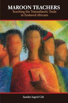 Maroon Teachers: Teaching the Transatlantic Trade in Enslaved Africans by Gift, Sandra Ingrid