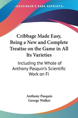 Cribbage Made Easy, Being a New and Complete Treatise on the Game in All Its Varieties: Including the Whole of Anthony Pasquin's Scientific Work on Fi by Pasquin, Anthony