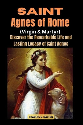 Saint Agnes of Rome (Virgin and Martyr): Discover the Remarkable Life and Lasting Legacy of Saint Agnes by Walton, Charles S.