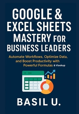 Google & Excel Sheets Mastery for Business Leaders: Automate Workflows, Optimize Data, and Boost Productivity with Powerful Formulas and Vlookup by U, Basil