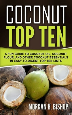 Coconut Top Ten: A Fun Guide to Coconut Oil, Coconut Flour, and other Coconut Essentials in Easy to Digest Top Ten Lists by Bishop, Morgan H.