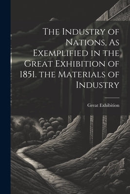 The Industry of Nations, As Exemplified in the Great Exhibition of 1851. the Materials of Industry by Great Exhibition, 1851
